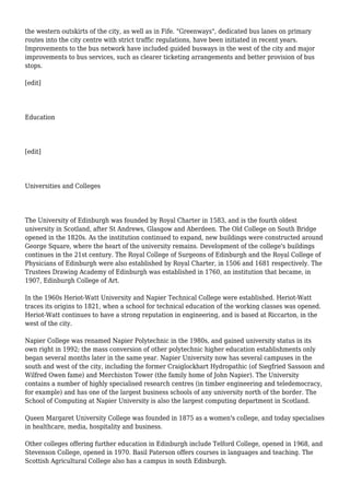the western outskirts of the city, as well as in Fife. "Greenways", dedicated bus lanes on primary
routes into the city centre with strict traffic regulations, have been initiated in recent years.
Improvements to the bus network have included guided busways in the west of the city and major
improvements to bus services, such as clearer ticketing arrangements and better provision of bus
stops.
[edit]
Education
[edit]
Universities and Colleges
The University of Edinburgh was founded by Royal Charter in 1583, and is the fourth oldest
university in Scotland, after St Andrews, Glasgow and Aberdeen. The Old College on South Bridge
opened in the 1820s. As the institution continued to expand, new buildings were constructed around
George Square, where the heart of the university remains. Development of the college's buildings
continues in the 21st century. The Royal College of Surgeons of Edinburgh and the Royal College of
Physicians of Edinburgh were also established by Royal Charter, in 1506 and 1681 respectively. The
Trustees Drawing Academy of Edinburgh was established in 1760, an institution that became, in
1907, Edinburgh College of Art.
In the 1960s Heriot-Watt University and Napier Technical College were established. Heriot-Watt
traces its origins to 1821, when a school for technical education of the working classes was opened.
Heriot-Watt continues to have a strong reputation in engineering, and is based at Riccarton, in the
west of the city.
Napier College was renamed Napier Polytechnic in the 1980s, and gained university status in its
own right in 1992; the mass conversion of other polytechnic higher education establishments only
began several months later in the same year. Napier University now has several campuses in the
south and west of the city, including the former Craiglockhart Hydropathic (of Siegfried Sassoon and
Wilfred Owen fame) and Merchiston Tower (the family home of John Napier). The University
contains a number of highly specialised research centres (in timber engineering and teledemocracy,
for example) and has one of the largest business schools of any university north of the border. The
School of Computing at Napier University is also the largest computing department in Scotland.
Queen Margaret University College was founded in 1875 as a women's college, and today specialises
in healthcare, media, hospitality and business.
Other colleges offering further education in Edinburgh include Telford College, opened in 1968, and
Stevenson College, opened in 1970. Basil Paterson offers courses in languages and teaching. The
Scottish Agricultural College also has a campus in south Edinburgh.
 