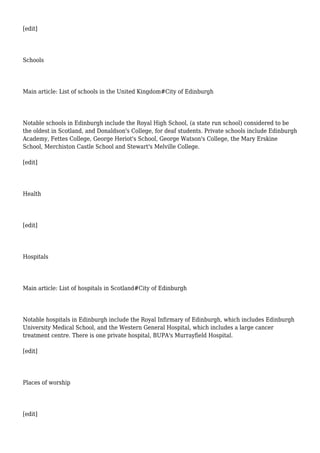 [edit]
Schools
Main article: List of schools in the United Kingdom#City of Edinburgh
Notable schools in Edinburgh include the Royal High School, (a state run school) considered to be
the oldest in Scotland, and Donaldson's College, for deaf students. Private schools include Edinburgh
Academy, Fettes College, George Heriot's School, George Watson's College, the Mary Erskine
School, Merchiston Castle School and Stewart's Melville College.
[edit]
Health
[edit]
Hospitals
Main article: List of hospitals in Scotland#City of Edinburgh
Notable hospitals in Edinburgh include the Royal Infirmary of Edinburgh, which includes Edinburgh
University Medical School, and the Western General Hospital, which includes a large cancer
treatment centre. There is one private hospital, BUPA's Murrayfield Hospital.
[edit]
Places of worship
[edit]
 