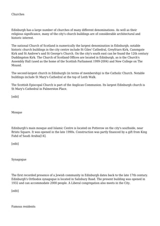 Churches
Edinburgh has a large number of churches of many different denominations. As well as their
religious significance, many of the city's church buildings are of considerable architectural and
historic interest.
The national Church of Scotland is numerically the largest denomination in Edinburgh; notable
historic church buildings in the city centre include St Giles' Cathedral, Greyfriars Kirk, Canongate
Kirk and St Andrew's and St George's Church. On the city's south east can be found the 12th century
Duddingston Kirk. The Church of Scotland Offices are located in Edinburgh, as is the Church's
Assembly Hall (used as the home of the Scottish Parliament 1999-2004) and New College on The
Mound.
The second-largest church in Edinburgh (in terms of membership) is the Catholic Church. Notable
buildings include St Mary's Cathedral at the top of Leith Walk.
The Scottish Episcopal Church is part of the Anglican Communion. Its largest Edinburgh church is
St Mary's Cathedral in Palmerston Place.
[edit]
Mosque
Edinburgh's main mosque and Islamic Centre is located on Potterow on the city's southside, near
Bristo Square. It was opened in the late 1990s. Construction was partly financed by a gift from King
Fahd of Saudi Arabia[14].
[edit]
Synagogue
The first recorded presence of a Jewish community in Edinburgh dates back to the late 17th century.
Edinburgh's Orthodox synagogue is located in Salisbury Road. The present building was opened in
1932 and can accommodate 2000 people. A Liberal congregation also meets in the City.
[edit]
Famous residents
 