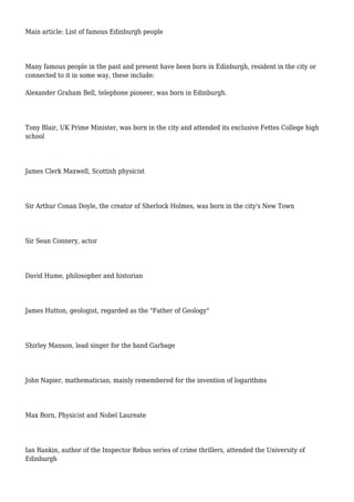 Main article: List of famous Edinburgh people
Many famous people in the past and present have been born in Edinburgh, resident in the city or
connected to it in some way, these include:
Alexander Graham Bell, telephone pioneer, was born in Edinburgh.
Tony Blair, UK Prime Minister, was born in the city and attended its exclusive Fettes College high
school
James Clerk Maxwell, Scottish physicist
Sir Arthur Conan Doyle, the creator of Sherlock Holmes, was born in the city's New Town
Sir Sean Connery, actor
David Hume, philosopher and historian
James Hutton, geologist, regarded as the "Father of Geology"
Shirley Manson, lead singer for the band Garbage
John Napier, mathematician, mainly remembered for the invention of logarithms
Max Born, Physicist and Nobel Laureate
Ian Rankin, author of the Inspector Rebus series of crime thrillers, attended the University of
Edinburgh
 