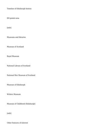 Timeline of Edinburgh history
EH postal area
[edit]
Museums and libraries
Museum of Scotland
Royal Museum
National Library of Scotland
National War Museum of Scotland
Museum of Edinburgh
Writers Museum
Museum of Childhood (Edinburgh)
[edit]
Other features of interest
 