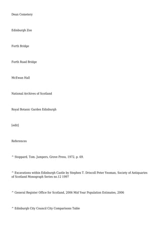 Dean Cemetery
Edinburgh Zoo
Forth Bridge
Forth Road Bridge
McEwan Hall
National Archives of Scotland
Royal Botanic Garden Edinburgh
[edit]
References
^ Stoppard, Tom. Jumpers, Grove Press, 1972, p. 69.
^ Excavations within Edinburgh Castle by Stephen T. Driscoll Peter Yeoman, Society of Antiquaries
of Scotland Monograph Series no.12 1997
^ General Register Office for Scotland, 2006 Mid Year Population Estimates, 2006
^ Edinburgh City Council City Comparisons Table
 