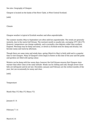 See also: Geography of Glasgow
Glasgow is located on the banks of the River Clyde, in West Central Scotland.
[edit]
Climate
Glasgow weather is typical of Scottish weather and often unpredictable.
The summer months (May to September) are often mild but unpredictable. The winds are generally
westerly, due to the warm Gulf Stream. The warmest month is usually July, averaging 19°C (66.2°F).
However, temperature can change suddenly, and is normally a few degrees colder than southern
England. Mornings may be damp and misty, or dreich (a Scottish term for damp and drizzly), but
become sunny and warm by afternoon.
Though there are some rainy and windy days, spring (March to May) is fairly mild and is a popular
time to visit Glasgow. Many of Glasgow's trees begin to flower at this time of the year and the parks
and gardens are filled with spring colour.
Winters can be damp with few sunny days; however the Gulf Stream ensures that Glasgow stays
warmer than other cities at the same latitude. Winds can be chilling and cold, though severe snow
falls are infrequent and do not last. December, January and February are the wettest months of the
year, but can occasionally be sunny and clear.
[edit]
Temperature
Month Max (°C) Min (°C) Mean (°C)
January 6 1 4
February 7 1 4
March 8 2 6
 