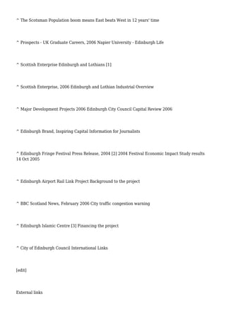 ^ The Scotsman Population boom means East beats West in 12 years' time
^ Prospects - UK Graduate Careers, 2006 Napier University - Edinburgh Life
^ Scottish Enterprise Edinburgh and Lothians [1]
^ Scottish Enterprise, 2006 Edinburgh and Lothian Industrial Overview
^ Major Development Projects 2006 Edinburgh City Council Capital Review 2006
^ Edinburgh Brand, Inspiring Capital Information for Journalists
^ Edinburgh Fringe Festival Press Release, 2004 [2] 2004 Festival Economic Impact Study results
14 Oct 2005
^ Edinburgh Airport Rail Link Project Background to the project
^ BBC Scotland News, February 2006 City traffic congestion warning
^ Edinburgh Islamic Centre [3] Financing the project
^ City of Edinburgh Council International Links
[edit]
External links
 