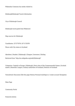 Wikimedia Commons has media related to:
EdinburghEdinburgh Tourist Information
City of Edinburgh Council
Edinburgh travel guide from Wikitravel
Map sources for Edinburgh
Coordinates: 55°57?0?N, 03°11?56?W
Places with City status in Scotland
Aberdeen | Dundee | Edinburgh | Glasgow | Inverness | Stirling
Retrieved from "http://en.wikipedia.org/wiki/Edinburgh"
Categories: Capitals in Europe | Edinburgh | Host cities of the Commonwealth Games | Scottish
names | Hanseatic League | Unitary authorities of Scotland | Districts of Scotland
ViewsArticle Discussion Edit this page History Personal toolsSign in / create account Navigation
Main Page
Community Portal
Featured articles
 