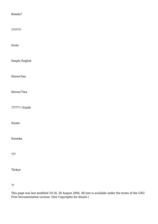 Român?
???????
Scots
Simple English
Sloven?ina
Sloven??ina
?????? / Srpski
Suomi
Svenska
???
Türkçe
??
This page was last modified 19:34, 28 August 2006. All text is available under the terms of the GNU
Free Documentation License. (See Copyrights for details.)
 