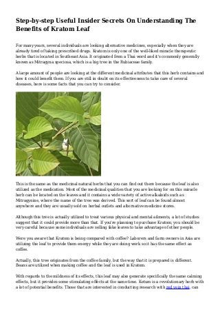 Step-by-step Useful Insider Secrets On Understanding The
Benefits of Kratom Leaf
For many years, several individuals are looking alternative medicines, especially when they are
already tired of taking prescribed drugs. Kratom is only one of the well-liked miracle therapeutic
herbs that is located in Southeast Asia. It originated from a Thai word and it's commonly generally
known as Mitragyna speciosa, which is a big tree in the Rubiaceae family.
A large amount of people are looking at the different medicinal attributes that this herb contains and
how it could benefit them. If you are still in doubt on its effectiveness to take care of several
diseases, here is some facts that you can try to consider.
This is the same as the medicinal natural herbs that you can find out there because the leaf is also
utilized as the medication. Most of the medicinal qualities that you are looking for on this miracle
herb can be located on the leaves and it contains a wide variety of active alkaloids such as
Mitragynine, where the name of the tree was derived. This sort of leaf can be found almost
anywhere and they are usually sold on herbal outlets and alternative medicine stores.
Although this tree is actually utilized to treat various physical and mental ailments, a lot of studies
suggest that it could provide more than that. If you're planning to purchase Kratom, you should be
very careful because some individuals are selling fake leaves to take advantage of other people.
Were you aware that Kratom is being compared with coffee? Laborers and farm owners in Asia are
utilizing the leaf to provide them energy while they are doing work so it has the same effect as
coffee.
Actually, this tree originates from the coffee family, but the way that it is prepared is different.
Beans are utilized when making coffee and the leaf is used in Kratom.
With regards to the mildness of its effects, this leaf may also generate specifically the same calming
effects, but it provides some stimulating effects at the same time. Ketum is a revolutionary herb with
a lot of potential benefits. Those that are interested in conducting research with red vein thai, can
 