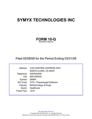 SYMYX TECHNOLOGIES INC



                               FORM Report)10-Q
                                (Quarterly




Filed 05/08/09 for the Period Ending 03/31/09


  Address          3100 CENTRAL EXPRESS WAY
                   SANTA CLARA, CA 95051
Telephone          4087642000
        CIK        0001095330
    Symbol         SMMX
 SIC Code          7372 - Prepackaged Software
   Industry        Biotechnology & Drugs
     Sector        Healthcare
Fiscal Year        12/31




                                     http://www.edgar-online.com
                     © Copyright 2009, EDGAR Online, Inc. All Rights Reserved.
      Distribution and use of this document restricted under EDGAR Online, Inc. Terms of Use.
 