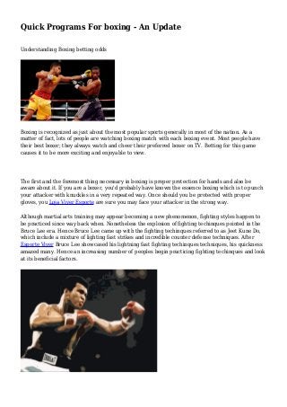 Quick Programs For boxing - An Update
Understanding Boxing betting odds
Boxing is recognized as just about the most popular sports generally in most of the nation. As a
matter of fact, lots of people are watching boxing match with each boxing event. Most people have
their best boxer; they always watch and cheer their preferred boxer on TV. Betting for this game
causes it to be more exciting and enjoyable to view.
The first and the foremost thing necessary in boxing is proper protection for hands and also be
aware about it. If you are a boxer, you'd probably have known the essence boxing which is to punch
your attacker with knuckles in a very repeated way. Once should you be protected with proper
gloves, you Loja Viver Esporte are sure you may face your attacker in the strong way.
Although martial arts training may appear becoming a new phenomenon, fighting styles happen to
be practiced since way back when. Nonetheless the explosion of fighting techinques pointed in the
Bruce Lee era. Hence Bruce Lee came up with the fighting techinques referred to as Jeet Kune Do,
which include a mixture of lighting fast strikes and incredible counter defense techniques. After
Esporte Viver Bruce Lee showcased his lightning fast fighting techinques techniques, his quickness
amazed many. Hence an increasing number of peoples begin practicing fighting techinques and look
at its beneficial factors.
 