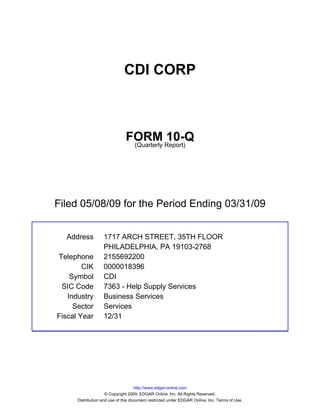 CDI CORP



                               FORM Report)10-Q
                                (Quarterly




Filed 05/08/09 for the Period Ending 03/31/09


  Address          1717 ARCH STREET, 35TH FLOOR
                   PHILADELPHIA, PA 19103-2768
Telephone          2155692200
        CIK        0000018396
    Symbol         CDI
 SIC Code          7363 - Help Supply Services
   Industry        Business Services
     Sector        Services
Fiscal Year        12/31




                                     http://www.edgar-online.com
                     © Copyright 2009, EDGAR Online, Inc. All Rights Reserved.
      Distribution and use of this document restricted under EDGAR Online, Inc. Terms of Use.
 