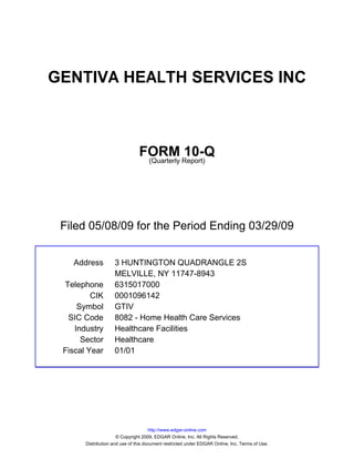 GENTIVA HEALTH SERVICES INC



                                FORM Report)10-Q
                                 (Quarterly




 Filed 05/08/09 for the Period Ending 03/29/09


   Address          3 HUNTINGTON QUADRANGLE 2S
                    MELVILLE, NY 11747-8943
 Telephone          6315017000
         CIK        0001096142
     Symbol         GTIV
  SIC Code          8082 - Home Health Care Services
    Industry        Healthcare Facilities
      Sector        Healthcare
 Fiscal Year        01/01




                                      http://www.edgar-online.com
                      © Copyright 2009, EDGAR Online, Inc. All Rights Reserved.
       Distribution and use of this document restricted under EDGAR Online, Inc. Terms of Use.
 