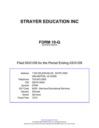 STRAYER EDUCATION INC



                               FORM Report)10-Q
                                (Quarterly




Filed 05/01/09 for the Period Ending 03/31/09


  Address          1100 WILSON BLVD., SUITE 2500
                   ARLINGTON, VA 22209
Telephone          703-247-2500
        CIK        0001013934
    Symbol         STRA
 SIC Code          8200 - Services-Educational Services
   Industry        Schools
     Sector        Services
Fiscal Year        12/31




                                     http://www.edgar-online.com
                     © Copyright 2009, EDGAR Online, Inc. All Rights Reserved.
      Distribution and use of this document restricted under EDGAR Online, Inc. Terms of Use.
 