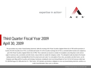 Third Quarter Fiscal Year 2009
April 30, 2009
   This presentation may contain “forward-looking statements” within the meaning of the Private Securities Litigation Reform Act of 1995 and the provisions of
 Section 27A of the Securities Act of 1933, as amended and Section 21E of the Securities Exchange Act of 1934, as amended (which Sections were adopted as
    part of the Private Securities Litigation Reform Act of 1995). These statements are based on a number of assumptions concerning future events and are
 subject to numerous risks, uncertainties and other factors, many of which are outside the Company’s control. The anticipated results described in the forward-
   looking statements could be materially different from the actual events and results. For a description of these risks, uncertainties and other factors, see the
  Company’s prior filings with the Securities and Exchange Commission, including the most recent Annual Report on Form 10-K for the fiscal year ended June
 30, 2008 filed August 28, 2008 under Item 1A. “Risk Factors”. ACS disclaims any intention or obligation to revise any forward-looking statements, whether as a
                                                       result of new information, future event, or otherwise.

                                                                                                                          © Affiliated Computer Services, Inc. (ACS) 2007, 2008
 