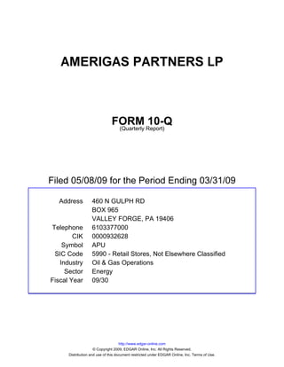 AMERIGAS PARTNERS LP



                               FORM Report)10-Q
                                (Quarterly




Filed 05/08/09 for the Period Ending 03/31/09

  Address          460 N GULPH RD
                   BOX 965
                   VALLEY FORGE, PA 19406
Telephone          6103377000
        CIK        0000932628
    Symbol         APU
 SIC Code          5990 - Retail Stores, Not Elsewhere Classified
   Industry        Oil & Gas Operations
     Sector        Energy
Fiscal Year        09/30




                                     http://www.edgar-online.com
                     © Copyright 2009, EDGAR Online, Inc. All Rights Reserved.
      Distribution and use of this document restricted under EDGAR Online, Inc. Terms of Use.
 