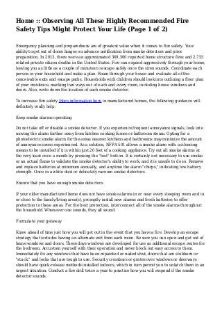 Home :: Observing All These Highly Recommended Fire
Safety Tips Might Protect Your Life (Page 1 of 2)
Emergency planning and preparedness are of greatest value when it comes to fire safety. Your
ability to get out of doors hinges on advance notification from smoke detectors and prior
preparation. In 2013, there were an approximated 369,500 reported home structure fires and 2,755
related private citizen deaths in the United States. Fire can expand aggressively through your home,
leaving you as little as a couple of minutes to escape safely once the siren sounds. Coordinate each
person in your household and make a plan. Roam through your house and evaluate all of the
conceivable exits and escape paths. Households with children should look into outlining a floor plan
of your residence, marking two ways out of each and every room, including house windows and
doors. Also, write down the location of each smoke detector.
To increase fire safety More information here in manufactured homes, the following guidance will
definitely really help:
Keep smoke alarms operating
Do not take off or disable a smoke detector. If you experience frequent annoyance signals, look into
moving the alarm farther away from kitchen cooking fumes or bathroom steam. Opting for a
photoelectric smoke alarm for the areas nearest kitchens and bathrooms may minimize the amount
of annoyance sirens experienced. As a solution, NFPA 501 allows a smoke alarm with a silencing
means to be installed if it is within just 20 feet of a cooking appliance. Try out all smoke alarms at
the very least once a month by pressing the "test" button. It is certainly not necessary to use smoke
or an actual flame to validate the smoke detector's ability to work, and it is unsafe to do so. Remove
and replace batteries at minimum annually, and anytime the alarm "chirps," indicating low battery
strength. Once in a while dust or delicately vacuum smoke detectors.
Ensure that you have enough smoke detectors
If your older manufactured home does not have smoke alarms in or near every sleeping room and in
or close to the family/living area(s), promptly install new alarms and fresh batteries to offer
protection to these areas. For the best protection, interconnect all of the smoke alarms throughout
the household. Whenever one sounds, they all sound.
Formulate your getaway
Know ahead of time just how you will get out in the event that you have a fire. Develop an escape
strategy that includes having an alternate exit from each room. Be sure you can open and get out of
home windows and doors. These days windows are developed for use as additional escape routes for
the bedroom. Accustom yourself with their operation and never block out easy access to them.
Immediately fix any windows that have been repainted or nailed shut, doors that are stubborn or
"stuck," and locks that are tough to use. Security crossbars or grates over windows or doorways
should have quick-release methods installed indoors, which in turn permit you to unlatch them in an
urgent situation. Conduct a fire drill twice a year to practice how you will respond if the smoke
detector sounds.
 