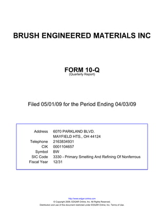 BRUSH ENGINEERED MATERIALS INC



                                  FORM Report)10-Q
                                   (Quarterly




   Filed 05/01/09 for the Period Ending 04/03/09



     Address          6070 PARKLAND BLVD.
                      MAYFIELD HTS., OH 44124
   Telephone          2163834931
           CIK        0001104657
       Symbol         BW
    SIC Code          3330 - Primary Smelting And Refining Of Nonferrous
   Fiscal Year        12/31




                                        http://www.edgar-online.com
                        © Copyright 2009, EDGAR Online, Inc. All Rights Reserved.
         Distribution and use of this document restricted under EDGAR Online, Inc. Terms of Use.
 