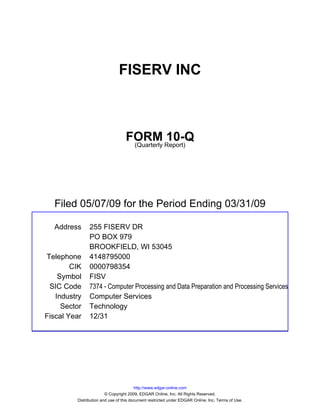 FISERV INC



                                  FORM Report)10-Q
                                   (Quarterly




  Filed 05/07/09 for the Period Ending 03/31/09

  Address      255 FISERV DR
               PO BOX 979
               BROOKFIELD, WI 53045
Telephone      4148795000
        CIK    0000798354
    Symbol     FISV
 SIC Code      7374 - Computer Processing and Data Preparation and Processing Services
   Industry    Computer Services
     Sector    Technology
Fiscal Year    12/31




                                        http://www.edgar-online.com
                        © Copyright 2009, EDGAR Online, Inc. All Rights Reserved.
         Distribution and use of this document restricted under EDGAR Online, Inc. Terms of Use.
 