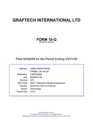 GRAFTECH INTERNATIONAL LTD



                                FORM Report)10-Q
                                 (Quarterly




 Filed 04/30/09 for the Period Ending 03/31/09


   Address          12900 SNOW ROAD
                    PARMA, OH 44130
 Telephone          2166762000
         CIK        0000931148
     Symbol         GTI
  SIC Code          3620 - Electrical Industrial Apparatus
    Industry        Electronic Instr. & Controls
      Sector        Technology
 Fiscal Year        12/31




                                      http://www.edgar-online.com
                      © Copyright 2009, EDGAR Online, Inc. All Rights Reserved.
       Distribution and use of this document restricted under EDGAR Online, Inc. Terms of Use.
 