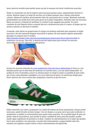 hacer ejercicio aerobico para perder grasa son por la manana tras hacer tonificacion muscular.
Nadar es claramente uno de los mejores ejercicios para quemar grasa, singularmente durante el
verano. Realizar largos a lo largo de una hora en la pileta quemara mas o menos ochocientos
calorias, ademas de tonificar practicamente todas las unas partes de tu cuerpo. Mantente motivada
permitiendote una media hora extra para gozar en la pileta relajandote, sintiendo como tus musculos
flotan sin esmero y tratando de mantener tu cerebro lo mas apagado que puedas. El correr
constante de este deporte ofrece un genial ejercicio cardiovascular para tu cuerpo, al tiempo que tus
muslos y piernas se ejercitan al maximo.
A menudo, estas dietas no proporcionar el cuerpo con proteina suficiente para mantener el tejido
muscular y de esta maneraÂ desgaste muscularÂ se genera. De esta manera objetivo primordial
glucagon es asegurar que el cerebro
http://remedios.innatia.com/c-ejercicios-quemagrasas/a-musica-para-hacer-ejercicios.html se
suministra con azucar. Para ello, la destruccion del tejido graso para extraer los azucares
encerrados en los CTC (glicerol y acidos grasos).
Incluso los azucares naturales de www.anabelavila.com/como-hacer-abdominales la fruta va a ser
limitado puesto que la meta final de momento es el perder peso, y no una salud inmejorable. Un
pueblo de error acostumbra a hacer es intentar poner en riesgo la salud y la perdida de peso tanto
que el foco come alimentos saludables y no en la reduccion de grasa. Si usted tiene tiempo para
hacer ejercicio dos veces ciertos dias, programar y hacerlo un par de veces.
Debes tomartelo con calma y proponerte un cambio de habitos de forma permanente, porque perder
tanto peso, puede llevarte un buen tiempo. Una vez llegues a un peso con el que estes conforme, te
ayudaremos a cambiar tu entrenamiento para ganar masa muscular. No es posible bajar de peso sin
perder nada de musculatura, para perder la menor cantidad de masa muscular posible, puedes
anadir algun suplemento de proteina a la dieta. Cambiar los adiestramientos es lo mejor que puedes
hacer para asombrar a tus musculos y sacarlos del estancamiento, aunque fastidie estar dos
semanas con agujetas cuando vuelvas a hacer entrenamientos de hipertrofia.
 