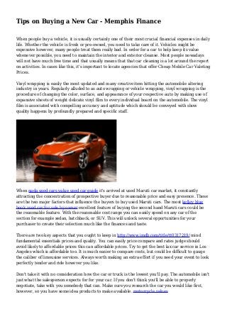 Tips on Buying a New Car - Memphis Finance
When people buy a vehicle, it is usually certainly one of their most crucial financial expenses in daily
life. Whether the vehicle is fresh or pre-owned, you need to take care of it. Vehicles might be
expensive however, many people treat them really bad. In order for a car to help keep its value
whenever possible, you need to maintain the interior and exterior cleanse. Most people nowadays
will not have much free time and that usually means that that car cleaning is a lot around the report
on activities. In cases like this, it's important to locate agencies that offer Cheap Mobile Car Valeting
Prices.
Vinyl wrapping is easily the most updated and many creative item hitting the automobile altering
industry in years. Regularly alluded to as auto wrapping or vehicle wrapping, vinyl wrapping is the
procedure of changing the color, surface, and appearance of your respective auto by making use of
expansive sheets of weight delicate vinyl film to every individual board on the automobile. The vinyl
film is associated with compelling accuracy and aptitude which should be conveyed with show
quality happens by profoundly prepared and specific staff.
When nada used cars value used car guide it's arrived at used Maruti car market, it constantly
attracting the concentration of prospective buyer due to reasonable price and easy presence. These
are the two major factors that influence the buyers to buy used Maruti cars. The most kelley blue
book used car for sale by owner excellent feature of buying the second hand Maruti cars could be
the reasonable feature. With the reasonable cost range you can easily spend on any car of the
section for example sedan, hatchback, or SUV. This will unlock several opportunities for your
purchaser to create their selection much like the finances and taste.
There are two key aspects that you ought to keep in http://www.imdb.com/title/tt0317219/ mind
fundamental essentials prices and quality. You can easily price compare and rates judge should
avoid likely to affordable prices this can affordable prices. Try to get the best lax car service in Los
Angeles which is affordable too. It is much easier to compare costs, but could be difficult to gauge
the caliber of limousine services. Always worth making an extra effort if you need your event to look
perfectly tender and ride however you like.
Don't take it with no consideration how the car or truck is the lowest you'll pay. The automobile isn't
just what the salesperson expects for for your car. If you don't think you'll be able to properly
negotiate, take with you somebody that can. Make sure you research the car you would like first,
however, so you have some idea products to make available. motorcycle values
 