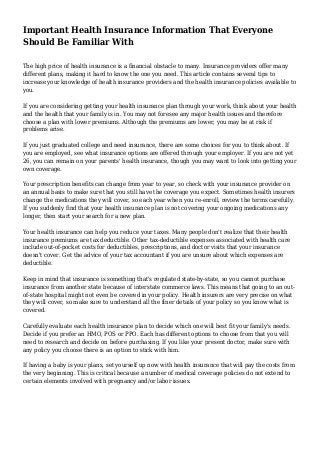 Important Health Insurance Information That Everyone
Should Be Familiar With
The high price of health insurance is a financial obstacle to many. Insurance providers offer many
different plans, making it hard to know the one you need. This article contains several tips to
increase your knowledge of health insurance providers and the health insurance policies available to
you.
If you are considering getting your health insurance plan through your work, think about your health
and the health that your family is in. You may not foresee any major health issues and therefore
choose a plan with lower premiums. Although the premiums are lower, you may be at risk if
problems arise.
If you just graduated college and need insurance, there are some choices for you to think about. If
you are employed, see what insurance options are offered through your employer. If you are not yet
26, you can remain on your parents' health insurance, though you may want to look into getting your
own coverage.
Your prescription benefits can change from year to year, so check with your insurance provider on
an annual basis to make sure that you still have the coverage you expect. Sometimes health insurers
change the medications they will cover, so each year when you re-enroll, review the terms carefully.
If you suddenly find that your health insurance plan is not covering your ongoing medications any
longer, then start your search for a new plan.
Your health insurance can help you reduce your taxes. Many people don't realize that their health
insurance premiums are tax deductible. Other tax-deductible expenses associated with health care
include out-of-pocket costs for deductibles, prescriptions, and doctor visits that your insurance
doesn't cover. Get the advice of your tax accountant if you are unsure about which expenses are
deductible.
Keep in mind that insurance is something that's regulated state-by-state, so you cannot purchase
insurance from another state because of interstate commerce laws. This means that going to an out-
of-state hospital might not even be covered in your policy. Health insurers are very precise on what
they will cover, so make sure to understand all the finer details of your policy so you know what is
covered.
Carefully evaluate each health insurance plan to decide which one will best fit your family's needs.
Decide if you prefer an HMO, POS or PPO. Each has different options to choose from that you will
need to research and decide on before purchasing. If you like your present doctor, make sure with
any policy you choose there is an option to stick with him.
If having a baby is your plans, set yourself up now with health insurance that will pay the costs from
the very beginning. This is critical because a number of medical coverage policies do not extend to
certain elements involved with pregnancy and/or labor issues.
 