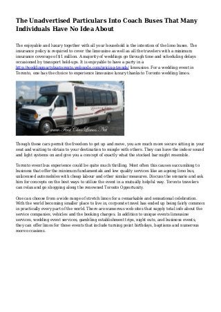 The Unadvertised Particulars Into Coach Buses That Many
Individuals Have No Idea About
The enjoyable and luxury together with all your household is the intention of the limo buses. The
insurance policy is required to cover the limousine as well as all the travelers with a minimum
insurance coverage of $1 million. A majority of weddings go through time and scheduling delays
occasioned by transport hold-ups. It is enjoyable to have a party in a
http://weddingpartybustoronto.webnode.com/pricing-trends/ limousine. For a wedding event in
Toronto, one has the choice to experience limousine luxury thanks to Toronto wedding limos.
Though these cars permit the freedom to get up and move, you are much more secure sitting in your
seat and waiting to obtain to your destination to mingle with others. They can have the indoor sound
and light systems on and give you a concept of exactly what the stocked bar might resemble.
Toronto event bus experience could be quite much thrilling. Most often this causes succumbing to
business that offer the minimum fundamentals and low quality services like an ageing limo bus,
unlicensed automobiles with cheap labour and other similar measures. Discuss the scenario and ask
him for concepts on the best ways to utilize the event in a mutually helpful way. Toronto travelers
can relax and go shopping along the renowned Toronto Opportunity.
One can choose from a wide range of stretch limos for a remarkable and sensational celebration.
With the world becoming smaller place to live in, corporate travel has ended up being fairly common
in practically every part of the world. There are numerous web sites that supply total info about the
service companies, vehicles and the booking charges. In addition to unique events limousine
services, wedding event services, gambling establishment trips, night outs, and business events,
they can offer limos for those events that include turning point birthdays, baptisms and numerous
more occasions.
 