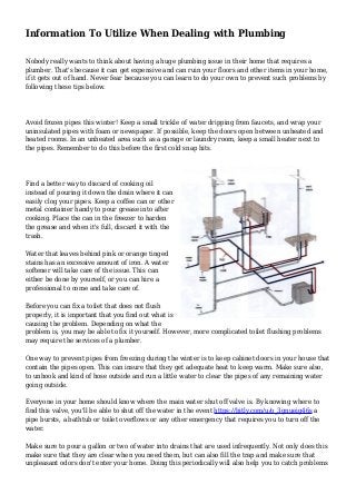 Information To Utilize When Dealing with Plumbing
Nobody really wants to think about having a huge plumbing issue in their home that requires a
plumber. That's because it can get expensive and can ruin your floors and other items in your home,
if it gets out of hand. Never fear because you can learn to do your own to prevent such problems by
following these tips below.
Avoid frozen pipes this winter! Keep a small trickle of water dripping from faucets, and wrap your
uninsulated pipes with foam or newspaper. If possible, keep the doors open between unheated and
heated rooms. In an unheated area such as a garage or laundry room, keep a small heater next to
the pipes. Remember to do this before the first cold snap hits.
Find a better way to discard of cooking oil
instead of pouring it down the drain where it can
easily clog your pipes. Keep a coffee can or other
metal container handy to pour grease into after
cooking. Place the can in the freezer to harden
the grease and when it's full, discard it with the
trash.
Water that leaves behind pink or orange tinged
stains has an excessive amount of iron. A water
softener will take care of the issue. This can
either be done by yourself, or you can hire a
professional to come and take care of.
Before you can fix a toilet that does not flush
properly, it is important that you find out what is
causing the problem. Depending on what the
problem is, you may be able to fix it yourself. However, more complicated toilet flushing problems
may require the services of a plumber.
One way to prevent pipes from freezing during the winter is to keep cabinet doors in your house that
contain the pipes open. This can insure that they get adequate heat to keep warm. Make sure also,
to unhook and kind of hose outside and run a little water to clear the pipes of any remaining water
going outside.
Everyone in your home should know where the main water shut off valve is. By knowing where to
find this valve, you'll be able to shut off the water in the event https://bitly.com/u/o_3gnueig46s a
pipe bursts, a bathtub or toilet overflows or any other emergency that requires you to turn off the
water.
Make sure to pour a gallon or two of water into drains that are used infrequently. Not only does this
make sure that they are clear when you need them, but can also fill the trap and make sure that
unpleasant odors don't enter your home. Doing this periodically will also help you to catch problems
 