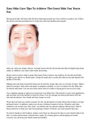 Easy Skin Care Tips To Achieve The Great Skin You Yearn
For
Having good skin will mean that the first impression people get of you will be a positive one. Follow
the advice and tips presented here to help your skin look healthy and smooth.
After you work out, always shower. A simple towel will not rid the bacteria that is lodged deep down
inside. In addition, use warm water when showering.
Honey can be used to make a great skin mask. Honey reduces any redness of your skin and helps
brighten your skin for a vibrant glow. Using the mask once a week will reduce acne and improve the
quality of the skin.
Baking soda and other household items can be used for proper skin care in a variety of ways. Make a
paste by mixing it with water and apply to pimples overnight, or use it to reduce the dry flaky skin
on elbows and knees. You can mix warm water with it to make a styling gel to use on your scalp.
Use a makeup sponge to apply your sunscreen very effectively. This ensures a more even application
and prevents you from having to touch the lotion. Use of a sponge increases penetration into the
skin and absorption. Your hands will stay cleaner as well.
These tips can help you combat eczema. Do not use detergents or body lotions that contain a strong
perfumed scent. In addition, make sure all your clothing is made of cotton. Polyester and other
synthetics can irritate your skin. Next, you should only use natural makeup without dyes. Stick to
these practices to keep your skin from getting irritated. Irritation can cause painful flare-ups.
To protect hands in cold weather, always cover them up. Because the skin on your hands tends to be
thin, it cracks and becomes irritated more easily. By wearing gloves and keeping your hands
covered, you can keep your hands moist and healthy.
 