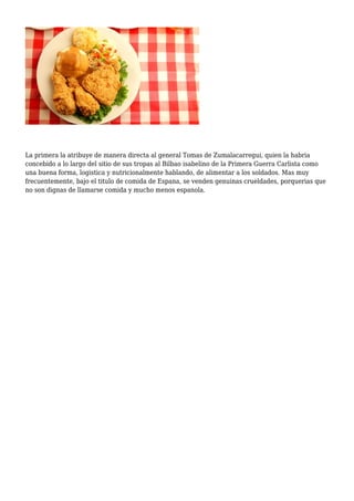 La primera la atribuye de manera directa al general Tomas de Zumalacarregui, quien la habria
concebido a lo largo del sitio de sus tropas al Bilbao isabelino de la Primera Guerra Carlista como
una buena forma, logistica y nutricionalmente hablando, de alimentar a los soldados. Mas muy
frecuentemente, bajo el titulo de comida de Espana, se venden genuinas crueldades, porquerias que
no son dignas de llamarse comida y mucho menos espanola.
 