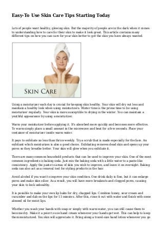 Easy-To Use Skin Care Tips Starting Today
Lots of people want healthy, glowing skin. But the majority of people are in the dark when it comes
to understanding how to care for their skin to make it look great. This article contains many
different tips on how you can care for your skin better to get the skin you have always wanted.
Using a moisturizer each day is crucial for keeping skin healthy. Your skin will dry out less and
maintain a healthy look when using moisturizers. Winter time is the prime time to be using
moisturizer regularly. Your skin is more susceptible to drying in the winter. You can maintain a
youthful appearance by using a moisturizer.
Warm your moisturizer before applying it. It's absorbed more quickly and becomes more effective.
To warm simply place a small amount in the microwave and heat for a few seconds. Place your
container of moisturizer inside warm water.
It pays to exfoliate no less than thrice weekly. Try a scrub that is made especially for the face. An
exfoliant which moisturizes is also a good choice. Exfoliating removes dead skin and opens up your
pores so they breathe better. Your skin will glow when you exfoliate it.
There are many common household products that can be used to improve your skin. One of the most
common ingredients is baking soda. Just mix the baking soda with a little water to a paste-like
consistency. Apply the paste to areas of skin you wish to improve, and leave it on overnight. Baking
soda can also act as a removal tool for styling products in the hair.
Avoid alcohol if you want to improve your skin condition. One drink daily is fine, but it can enlarge
pores and make skin oilier. As a result, you will have more breakouts and clogged pores, causing
your skin to look unhealthy.
It is possible to make your own lip balm for dry, chapped lips. Combine honey, sour cream and
cucumber and dab on the lips for 15 minutes. After this, rinse it out with water and finish with some
almond oil for moist lips.
Whether you wash your hands with soap or simply with warm water, you can still cause them to
become dry. Make it a point to use hand cream whenever your hands get wet. This can help to keep
them moisturized. You skin will appreciate it. Bring along a travel-size hand lotion whenever you go
 