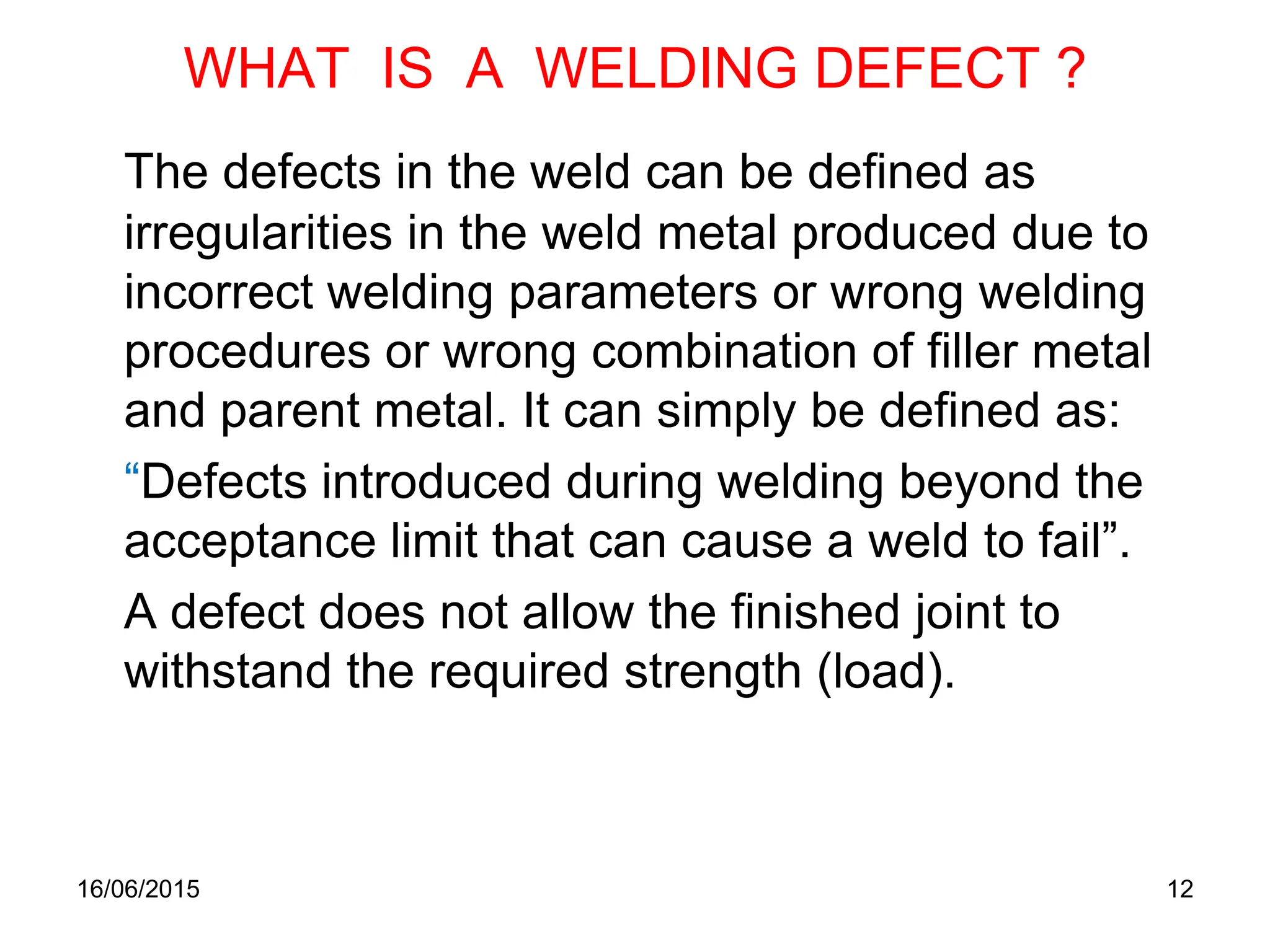 16/06/2015 12
WHAT IS A WELDING DEFECT ?
The defects in the weld can be defined as
irregularities in the weld metal produced due to
incorrect welding parameters or wrong welding
procedures or wrong combination of filler metal
and parent metal. It can simply be defined as:
“Defects introduced during welding beyond the
acceptance limit that can cause a weld to fail”.
A defect does not allow the finished joint to
withstand the required strength (load).
 