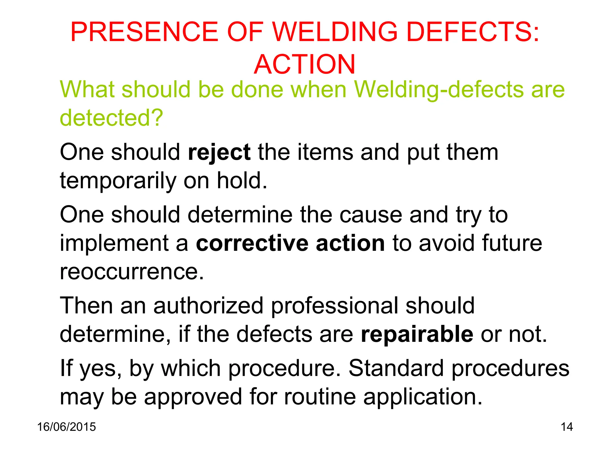 16/06/2015 14
PRESENCE OF WELDING DEFECTS:
ACTION
What should be done when Welding-defects are
detected?
One should reject the items and put them
temporarily on hold.
One should determine the cause and try to
implement a corrective action to avoid future
reoccurrence.
Then an authorized professional should
determine, if the defects are repairable or not.
If yes, by which procedure. Standard procedures
may be approved for routine application.
 