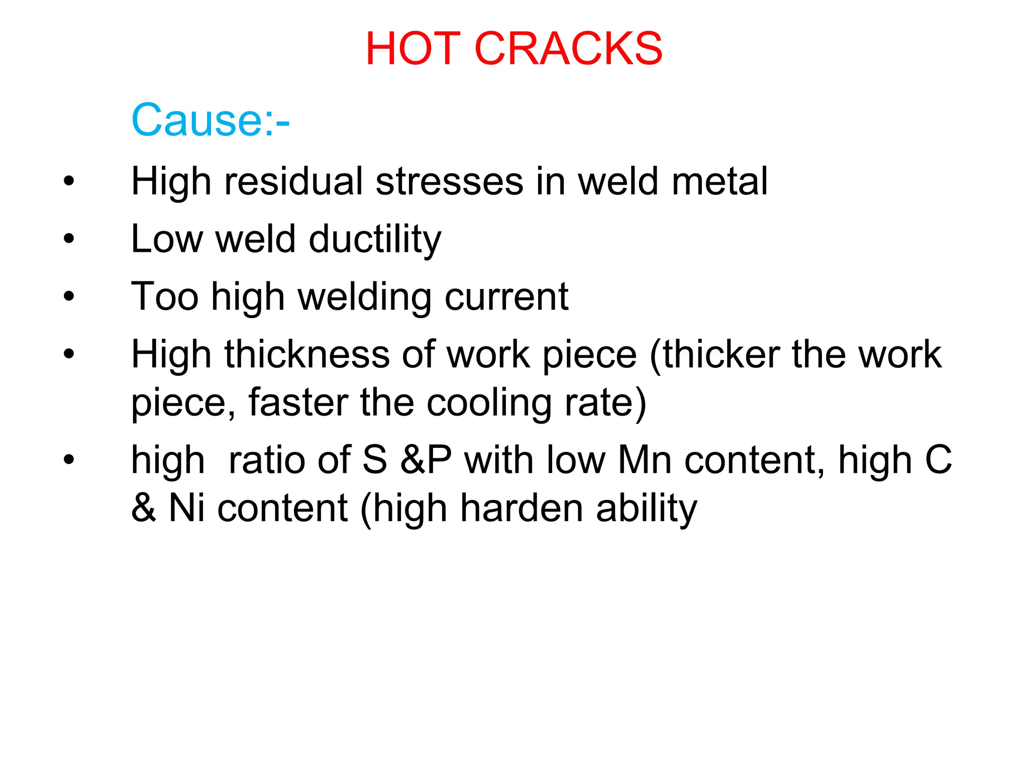 HOT CRACKS
Cause:-
• High residual stresses in weld metal
• Low weld ductility
• Too high welding current
• High thickness of work piece (thicker the work
piece, faster the cooling rate)
• high ratio of S &P with low Mn content, high C
& Ni content (high harden ability
 