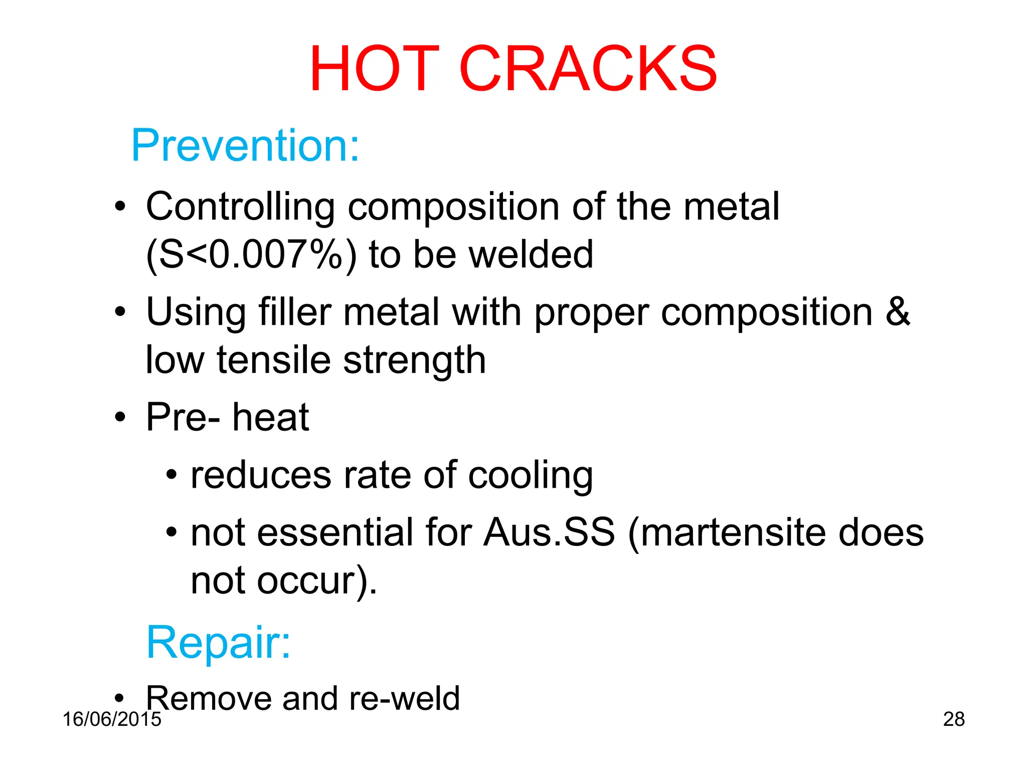 HOT CRACKS
Prevention:
• Controlling composition of the metal
(S<0.007%) to be welded
• Using filler metal with proper composition &
low tensile strength
• Pre- heat
• reduces rate of cooling
• not essential for Aus.SS (martensite does
not occur).
Repair:
• Remove and re-weld
16/06/2015 28
 