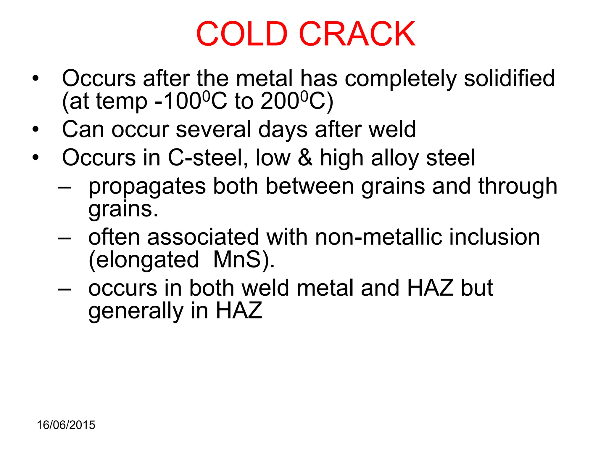 16/06/2015
COLD CRACK
• Occurs after the metal has completely solidified
(at temp -1000C to 2000C)
• Can occur several days after weld
• Occurs in C-steel, low & high alloy steel
– propagates both between grains and through
grains.
– often associated with non-metallic inclusion
(elongated MnS).
– occurs in both weld metal and HAZ but
generally in HAZ
 