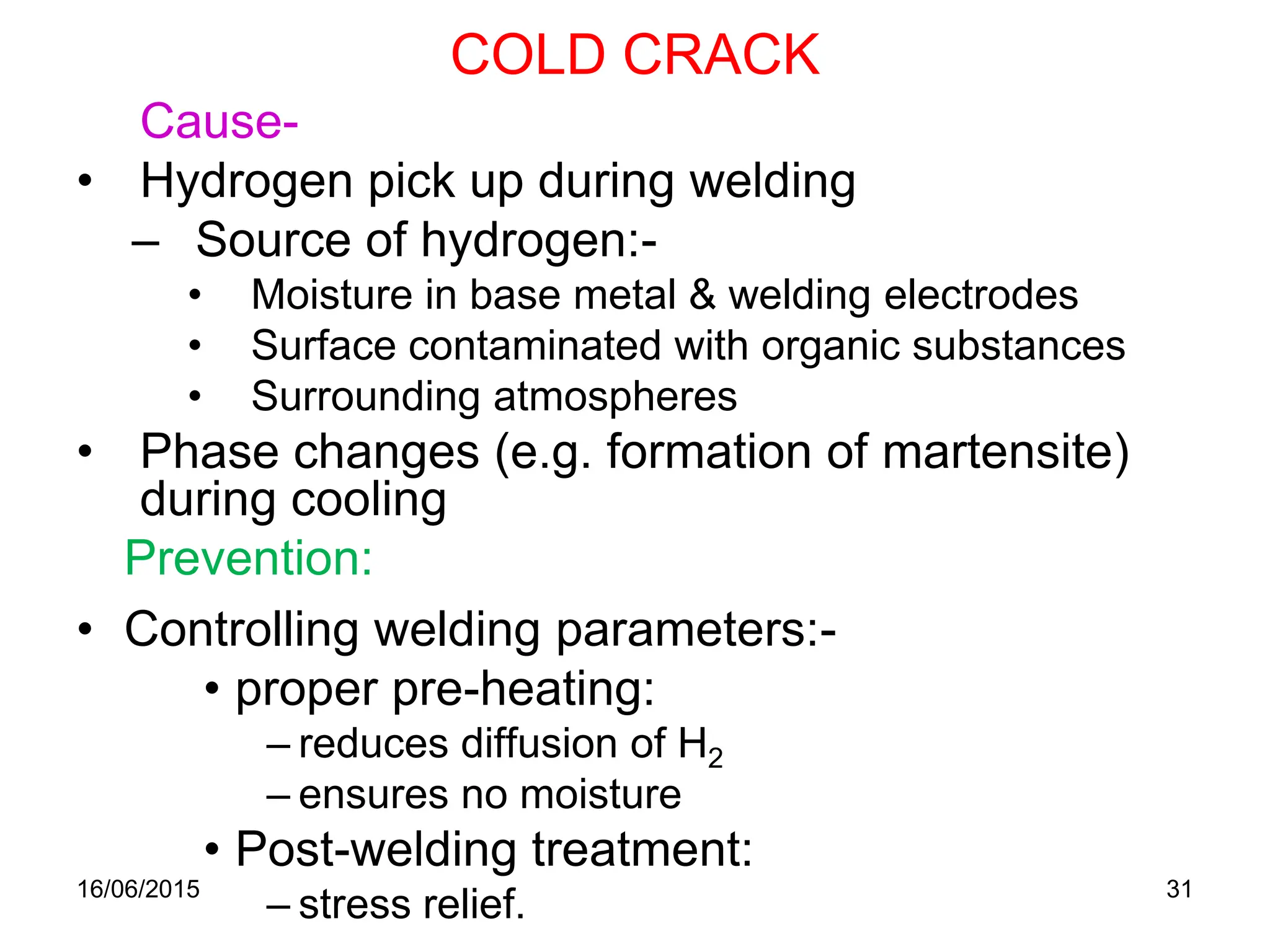 COLD CRACK
16/06/2015 31
Cause-
• Hydrogen pick up during welding
– Source of hydrogen:-
• Moisture in base metal & welding electrodes
• Surface contaminated with organic substances
• Surrounding atmospheres
• Phase changes (e.g. formation of martensite)
during cooling
Prevention:
• Controlling welding parameters:-
• proper pre-heating:
– reduces diffusion of H2
– ensures no moisture
• Post-welding treatment:
– stress relief.
 