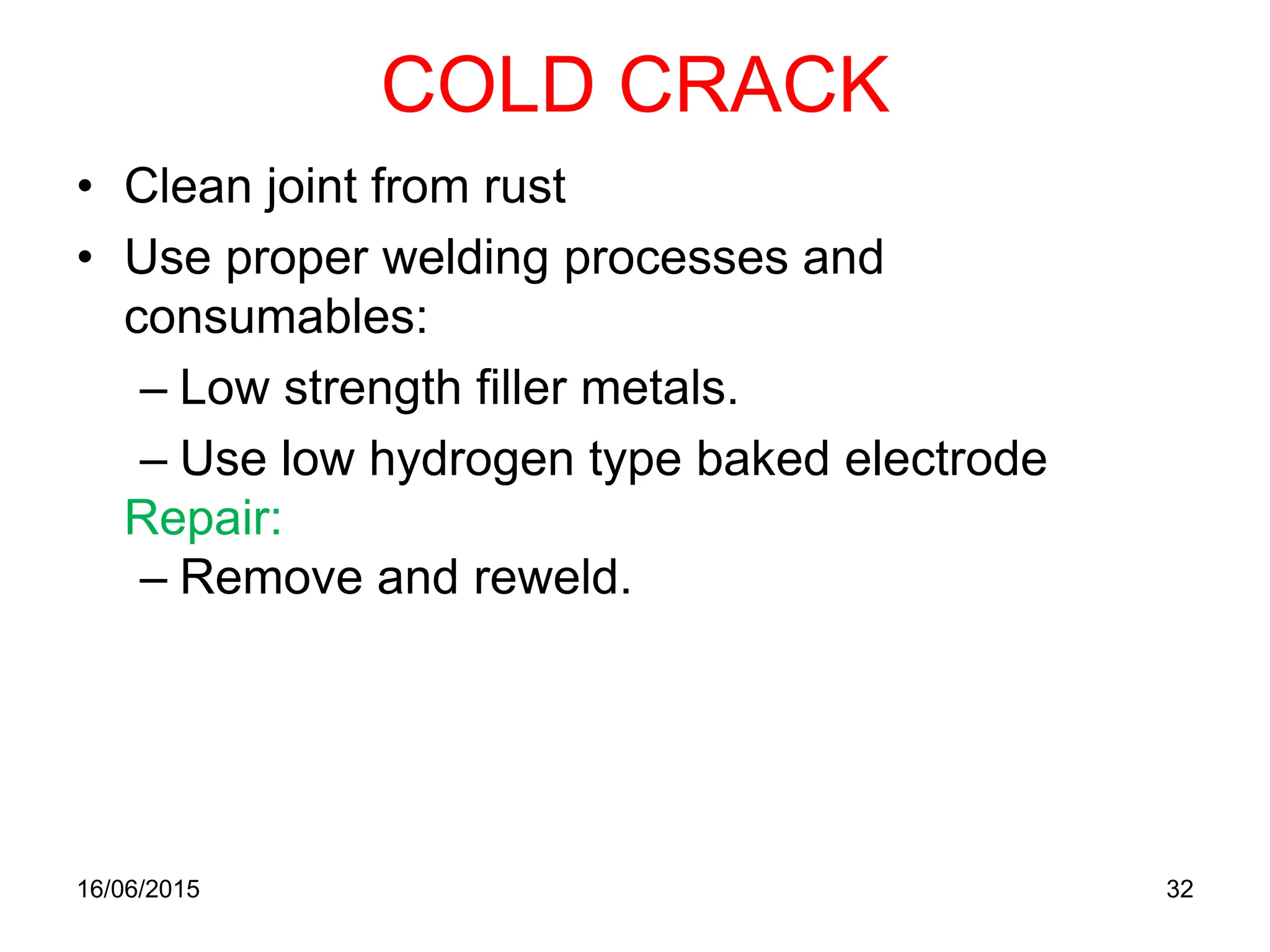 COLD CRACK
• Clean joint from rust
• Use proper welding processes and
consumables:
– Low strength filler metals.
– Use low hydrogen type baked electrode
Repair:
– Remove and reweld.
16/06/2015 32
 