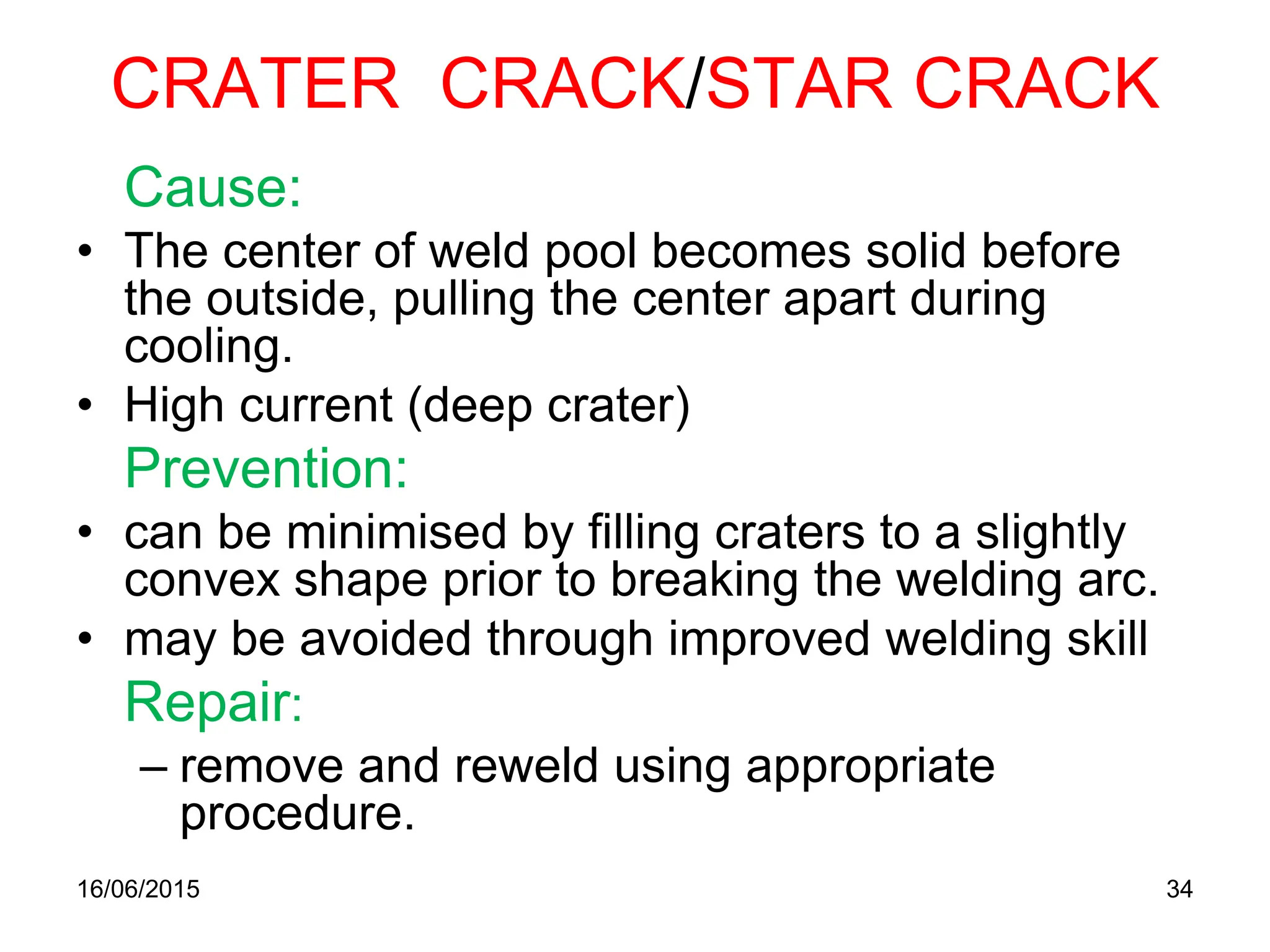 CRATER CRACK/STAR CRACK
Cause:
• The center of weld pool becomes solid before
the outside, pulling the center apart during
cooling.
• High current (deep crater)
Prevention:
• can be minimised by filling craters to a slightly
convex shape prior to breaking the welding arc.
• may be avoided through improved welding skill
Repair:
– remove and reweld using appropriate
procedure.
16/06/2015 34
 