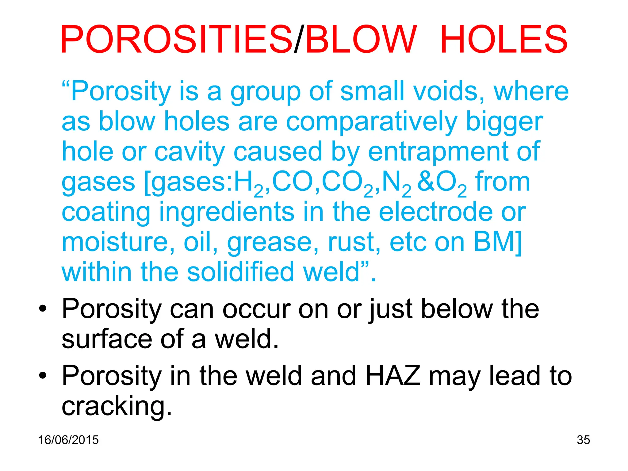 POROSITIES/BLOW HOLES
“Porosity is a group of small voids, where
as blow holes are comparatively bigger
hole or cavity caused by entrapment of
gases [gases:H2,CO,CO2,N2 &O2 from
coating ingredients in the electrode or
moisture, oil, grease, rust, etc on BM]
within the solidified weld”.
• Porosity can occur on or just below the
surface of a weld.
• Porosity in the weld and HAZ may lead to
cracking.
16/06/2015 35
 