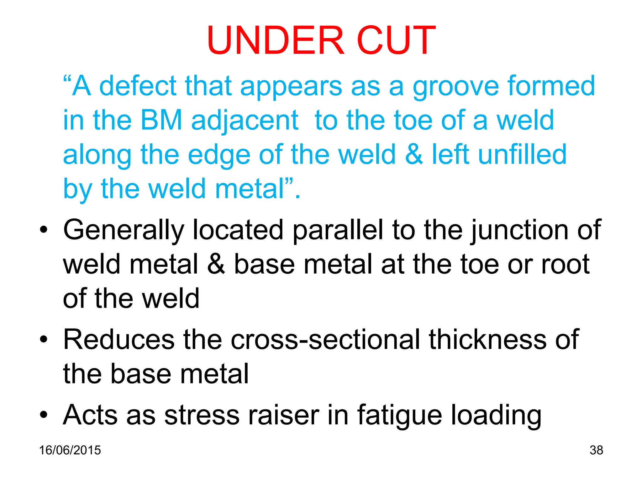 UNDER CUT
“A defect that appears as a groove formed
in the BM adjacent to the toe of a weld
along the edge of the weld & left unfilled
by the weld metal”.
• Generally located parallel to the junction of
weld metal & base metal at the toe or root
of the weld
• Reduces the cross-sectional thickness of
the base metal
• Acts as stress raiser in fatigue loading
16/06/2015 38
 