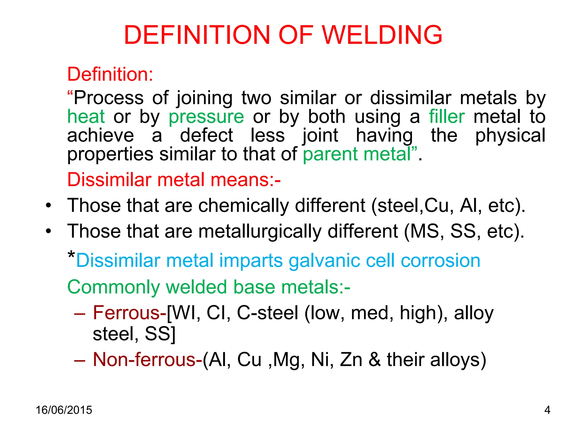 16/06/2015 4
DEFINITION OF WELDING
Definition:
“Process of joining two similar or dissimilar metals by
heat or by pressure or by both using a filler metal to
achieve a defect less joint having the physical
properties similar to that of parent metal”.
Dissimilar metal means:-
• Those that are chemically different (steel,Cu, Al, etc).
• Those that are metallurgically different (MS, SS, etc).
*Dissimilar metal imparts galvanic cell corrosion
Commonly welded base metals:-
– Ferrous-[WI, CI, C-steel (low, med, high), alloy
steel, SS]
– Non-ferrous-(Al, Cu ,Mg, Ni, Zn & their alloys)
 