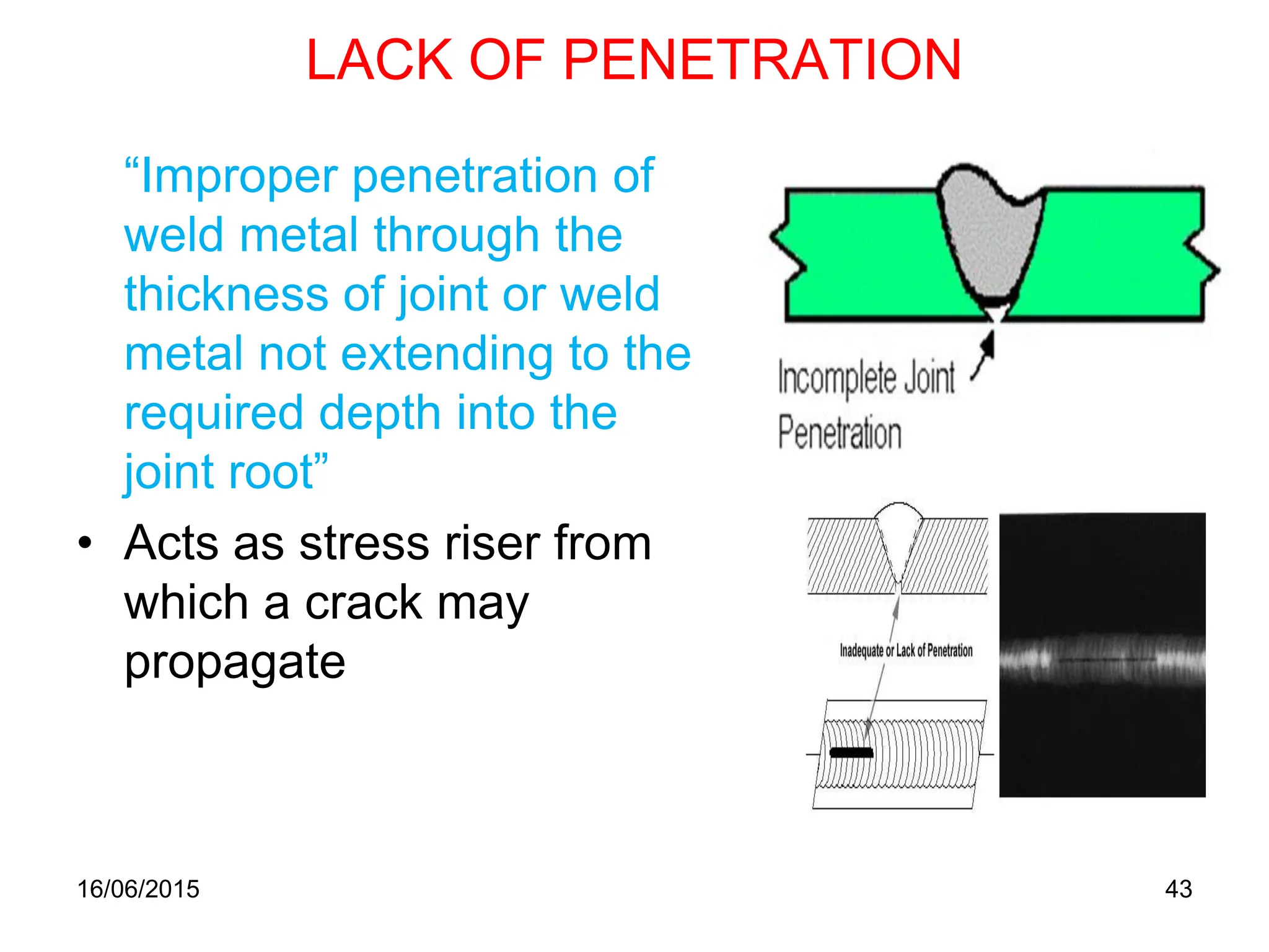 16/06/2015 43
LACK OF PENETRATION
“Improper penetration of
weld metal through the
thickness of joint or weld
metal not extending to the
required depth into the
joint root”
• Acts as stress riser from
which a crack may
propagate
 