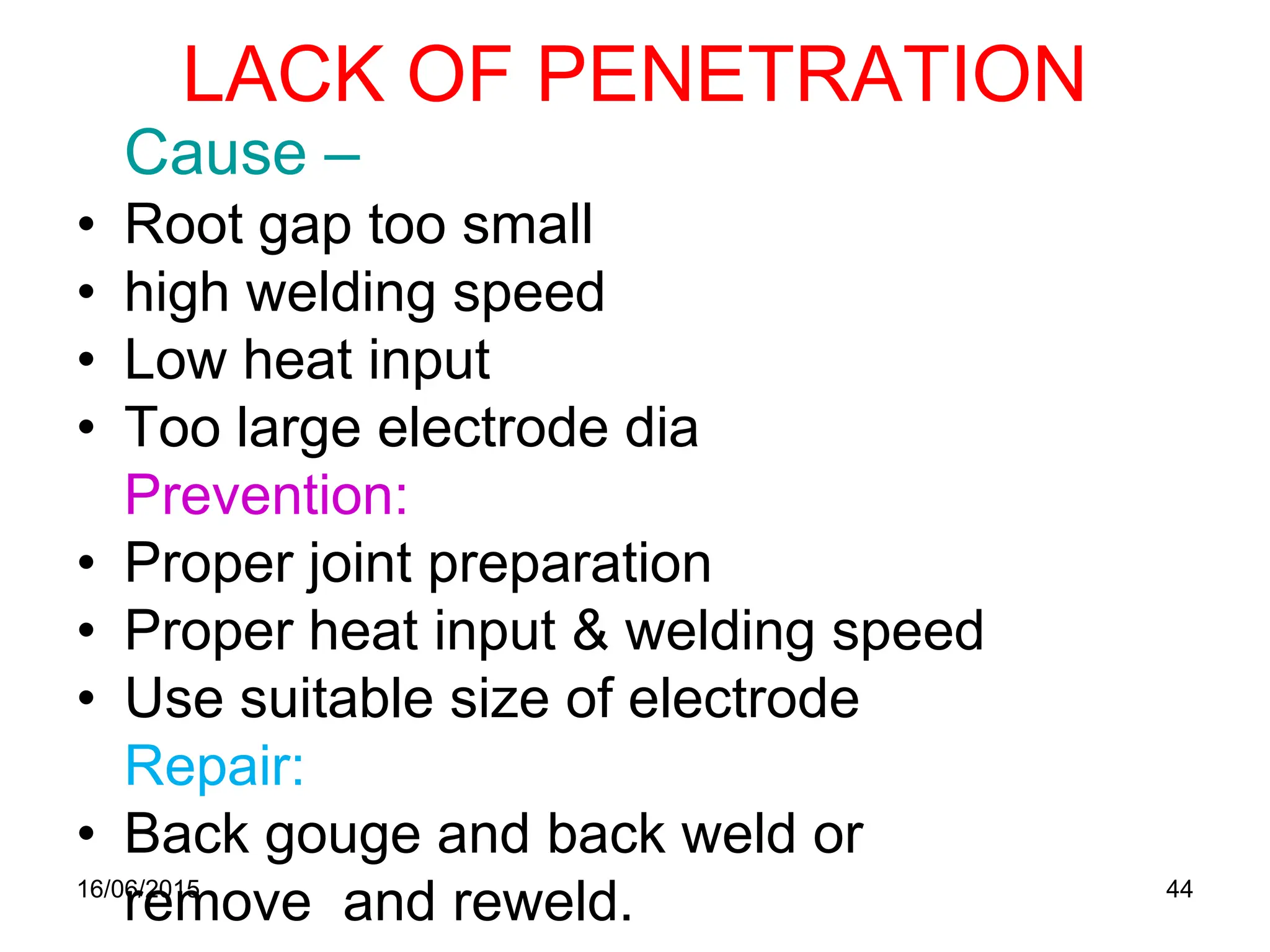 LACK OF PENETRATION
Cause –
• Root gap too small
• high welding speed
• Low heat input
• Too large electrode dia
Prevention:
• Proper joint preparation
• Proper heat input & welding speed
• Use suitable size of electrode
Repair:
• Back gouge and back weld or
remove and reweld.
16/06/2015 44
 