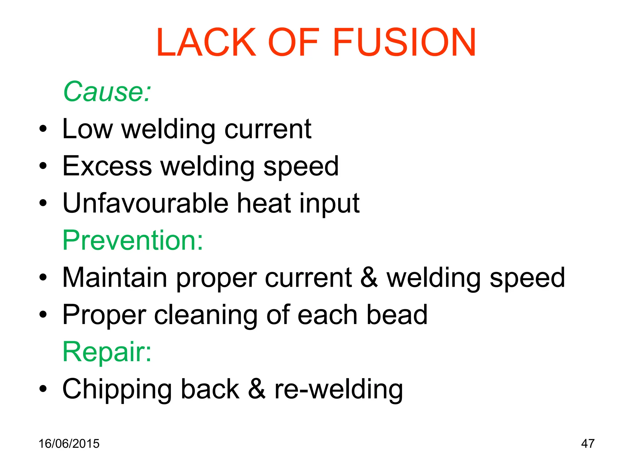 LACK OF FUSION
Cause:
• Low welding current
• Excess welding speed
• Unfavourable heat input
Prevention:
• Maintain proper current & welding speed
• Proper cleaning of each bead
Repair:
• Chipping back & re-welding
16/06/2015 47
 