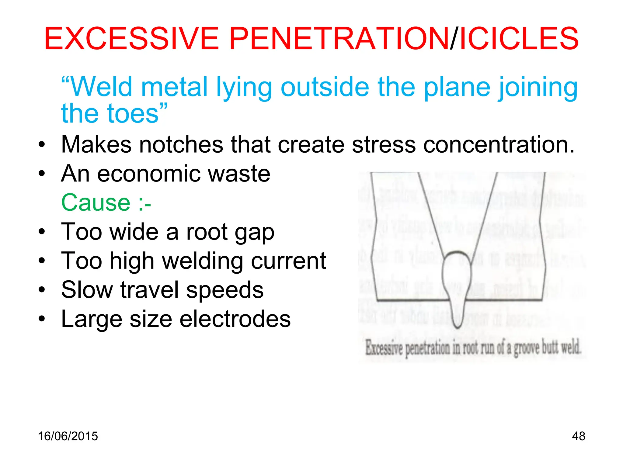 16/06/2015 48
EXCESSIVE PENETRATION/ICICLES
“Weld metal lying outside the plane joining
the toes”
• Makes notches that create stress concentration.
• An economic waste
Cause :-
• Too wide a root gap
• Too high welding current
• Slow travel speeds
• Large size electrodes
 