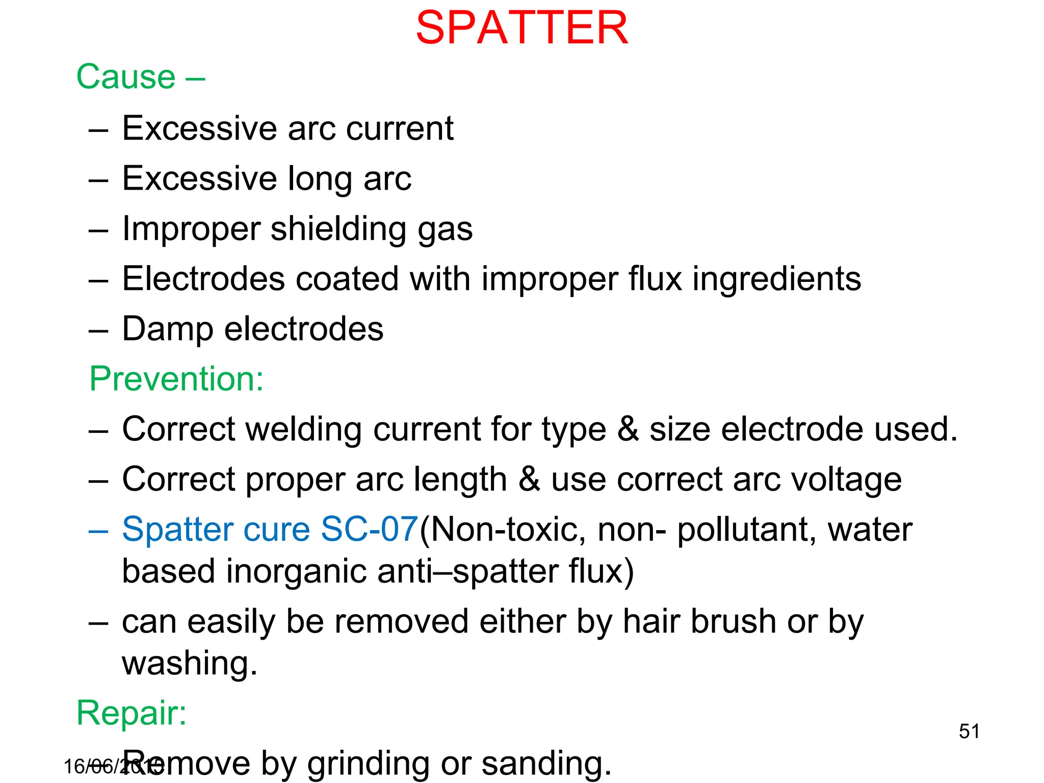 SPATTER
Cause –
– Excessive arc current
– Excessive long arc
– Improper shielding gas
– Electrodes coated with improper flux ingredients
– Damp electrodes
Prevention:
– Correct welding current for type & size electrode used.
– Correct proper arc length & use correct arc voltage
– Spatter cure SC-07(Non-toxic, non- pollutant, water
based inorganic anti–spatter flux)
– can easily be removed either by hair brush or by
washing.
Repair:
– Remove by grinding or sanding.
16/06/2015
51
 