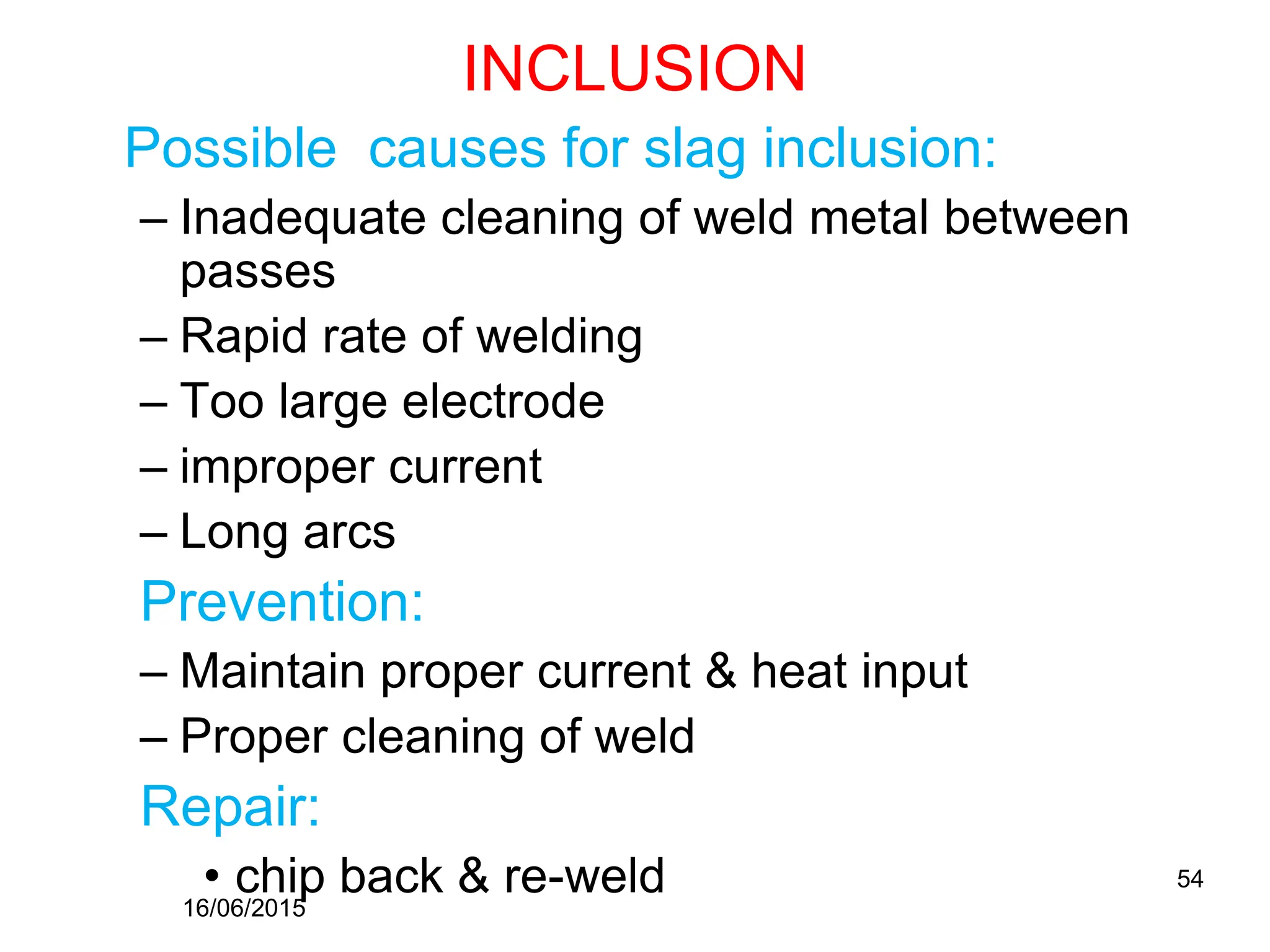 INCLUSION
Possible causes for slag inclusion:
– Inadequate cleaning of weld metal between
passes
– Rapid rate of welding
– Too large electrode
– improper current
– Long arcs
Prevention:
– Maintain proper current & heat input
– Proper cleaning of weld
Repair:
• chip back & re-weld
16/06/2015
54
 