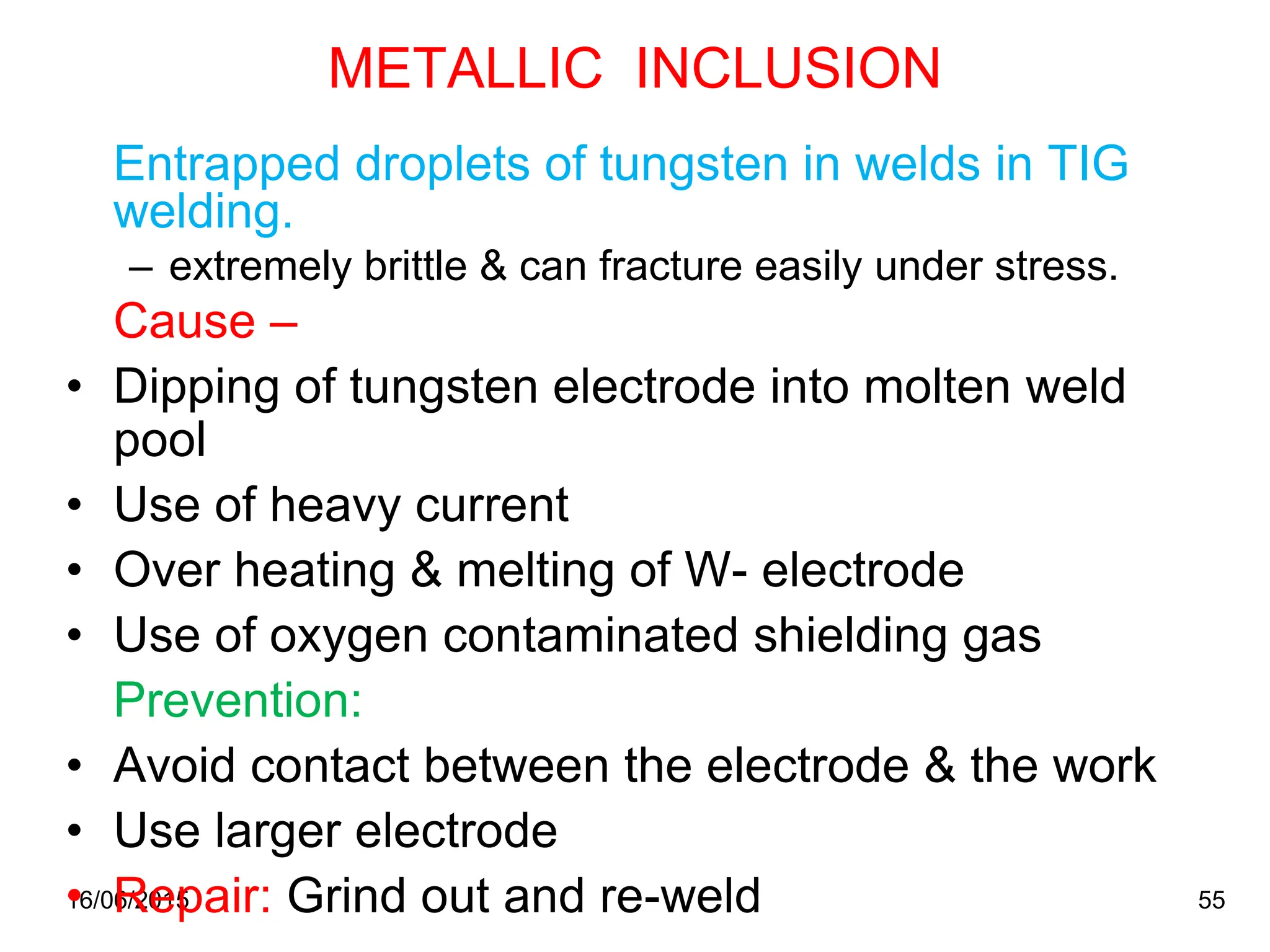 16/06/2015 55
METALLIC INCLUSION
Entrapped droplets of tungsten in welds in TIG
welding.
– extremely brittle & can fracture easily under stress.
Cause –
• Dipping of tungsten electrode into molten weld
pool
• Use of heavy current
• Over heating & melting of W- electrode
• Use of oxygen contaminated shielding gas
Prevention:
• Avoid contact between the electrode & the work
• Use larger electrode
• Repair: Grind out and re-weld
 