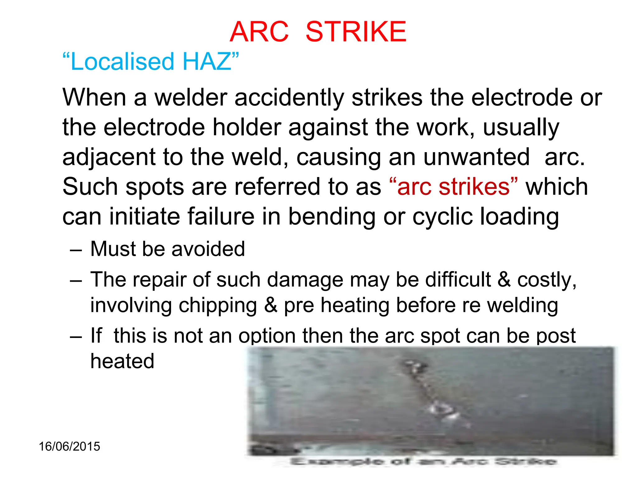 16/06/2015 57
ARC STRIKE
“Localised HAZ”
When a welder accidently strikes the electrode or
the electrode holder against the work, usually
adjacent to the weld, causing an unwanted arc.
Such spots are referred to as “arc strikes” which
can initiate failure in bending or cyclic loading
– Must be avoided
– The repair of such damage may be difficult & costly,
involving chipping & pre heating before re welding
– If this is not an option then the arc spot can be post
heated
 