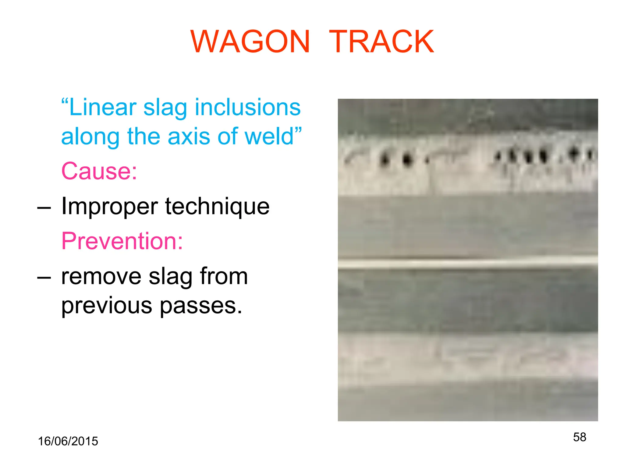 16/06/2015 58
WAGON TRACK
“Linear slag inclusions
along the axis of weld”
Cause:
– Improper technique
Prevention:
– remove slag from
previous passes.
 